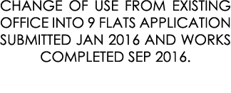 CHANGE OF USE FROM EXISTING OFFICE INTO 9 FLATS APPLICATION SUBMITTED JAN 2016 AND WORKS COMPLETED SEP 2016.